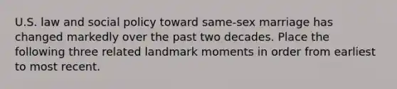 U.S. law and social policy toward same-sex marriage has changed markedly over the past two decades. Place the following three related landmark moments in order from earliest to most recent.