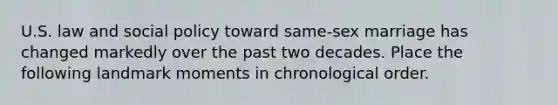 U.S. law and social policy toward same-sex marriage has changed markedly over the past two decades. Place the following landmark moments in chronological order.