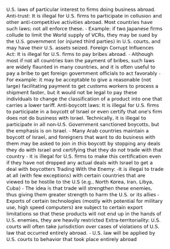 U.S. laws of particular interest to firms doing business abroad. Anti-trust: It is illegal for U.S. firms to participate in collusion and other anti-competitive activities abroad. Most countries have such laws; not all enforce these. - Example: if two Japanese firms collude to limit the World supply of VCRs, they may be sued by the U.S. government (or injured third parties) in U.S. courts, and may have their U.S. assets seized. Foreign Corrupt Influences Act: It is illegal for U.S. firms to pay bribes abroad. - Although most if not all countries ban the payment of bribes, such laws are widely flaunted in many countries, and it is often useful to pay a bribe to get foreign government officials to act favorably - For example: it may be acceptable to give a reasonable (not large) facilitating payment to get customs workers to process a shipment faster, but it would not be legal to pay these individuals to change the classification of a product into one that carries a lower tariff. Anti-boycott laws: It is illegal for U.S. firms to participate in a boycott of Israel or even certify that one's firm does not do business with Israel. Technically, it is illegal to participate in all non-U.S. Government sanctioned boycotts, but the emphasis is on Israel. - Many Arab countries maintain a boycott of Israel, and foreigners that want to do business with them may be asked to join in this boycott by stopping any deals they do with Israel and certifying that they do not trade with that country - It is illegal for U.S. firms to make this certification even if they have not dropped any actual deals with Israel to get a deal with boycotters Trading With the Enemy: -It is illegal to trade at all (with few exceptions) with certain countries that are viewed to be hostile to the U.S (e.g., North Korea, Iran, Libya, Cuba) - The idea is that trade will strengthen these enemies, thus giving them greater strength to harm the U.S. or its allies -Exports of certain technologies (mostly with potential for military use, high speed computers) are subject to certain export limitations so that these products will not end up in the hands of U.S. enemies, they are heavily restricted Extra-territoriality: U.S. courts will often take jurisdiction over cases of violations of U.S. law that occurred entirely abroad. - U.S. law will be applied by U.S. courts to behavior that took place entirely abroad