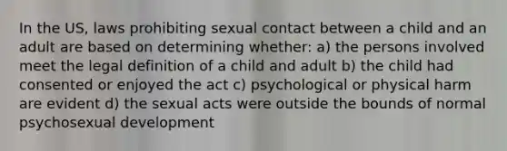 In the US, laws prohibiting sexual contact between a child and an adult are based on determining whether: a) the persons involved meet the legal definition of a child and adult b) the child had consented or enjoyed the act c) psychological or physical harm are evident d) the sexual acts were outside the bounds of normal psychosexual development