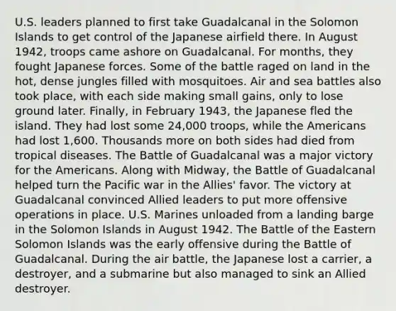 U.S. leaders planned to first take Guadalcanal in the Solomon Islands to get control of the Japanese airfield there. In August 1942, troops came ashore on Guadalcanal. For months, they fought Japanese forces. Some of the battle raged on land in the hot, dense jungles filled with mosquitoes. Air and sea battles also took place, with each side making small gains, only to lose ground later. Finally, in February 1943, the Japanese fled the island. They had lost some 24,000 troops, while the Americans had lost 1,600. Thousands more on both sides had died from tropical diseases. The Battle of Guadalcanal was a major victory for the Americans. Along with Midway, the Battle of Guadalcanal helped turn the Pacific war in the Allies' favor. The victory at Guadalcanal convinced Allied leaders to put more offensive operations in place. U.S. Marines unloaded from a landing barge in the Solomon Islands in August 1942. The Battle of the Eastern Solomon Islands was the early offensive during the Battle of Guadalcanal. During the air battle, the Japanese lost a carrier, a destroyer, and a submarine but also managed to sink an Allied destroyer.