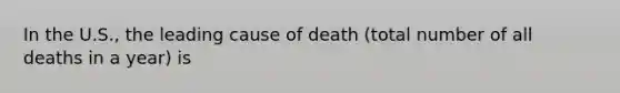 In the U.S., the leading cause of death (total number of all deaths in a year) is