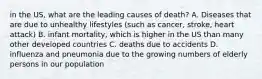 in the US, what are the leading causes of death? A. Diseases that are due to unhealthy lifestyles (such as cancer, stroke, heart attack) B. infant mortality, which is higher in the US than many other developed countries C. deaths due to accidents D. influenza and pneumonia due to the growing numbers of elderly persons in our population