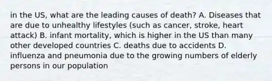 in the US, what are the leading causes of death? A. Diseases that are due to unhealthy lifestyles (such as cancer, stroke, heart attack) B. infant mortality, which is higher in the US than many other developed countries C. deaths due to accidents D. influenza and pneumonia due to the growing numbers of elderly persons in our population