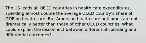 The US leads all OECD countries in health care expenditures, spending almost double the average OECD country's share of GDP on health care. But American health care outcomes are not dramatically better than those of other OECD countries. What could explain the disconnect between differential spending and differential outcomes?