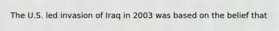 The U.S. led invasion of Iraq in 2003 was based on the belief that