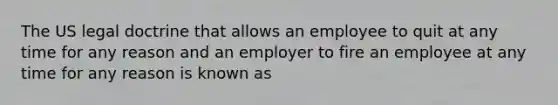 The US legal doctrine that allows an employee to quit at any time for any reason and an employer to fire an employee at any time for any reason is known as