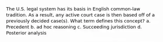 The U.S. legal system has its basis in English common-law tradition. As a result, any active court case is then based off of a previously decided case(s). What term defines this concept? a. Precedent b. ad hoc reasoning c. Succeeding jurisdiction d. Posterior analysis