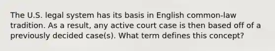 The U.S. legal system has its basis in English common-law tradition. As a result, any active court case is then based off of a previously decided case(s). What term defines this concept?