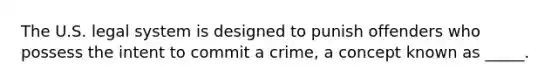 The U.S. legal system is designed to punish offenders who possess the intent to commit a crime, a concept known as _____.