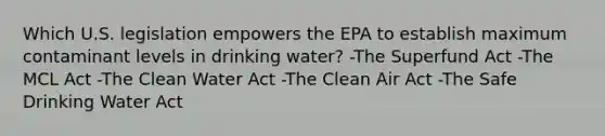 Which U.S. legislation empowers the EPA to establish maximum contaminant levels in drinking water? -The Superfund Act -The MCL Act -The Clean Water Act -The Clean Air Act -The Safe Drinking Water Act