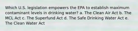 Which U.S. legislation empowers the EPA to establish maximum contaminant levels in drinking water? a. The Clean Air Act b. The MCL Act c. The Superfund Act d. The Safe Drinking Water Act e. The Clean Water Act