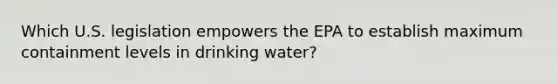 Which U.S. legislation empowers the EPA to establish maximum containment levels in drinking water?