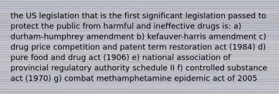 the US legislation that is the first significant legislation passed to protect the public from harmful and ineffective drugs is: a) durham-humphrey amendment b) kefauver-harris amendment c) drug price competition and patent term restoration act (1984) d) pure food and drug act (1906) e) national association of provincial regulatory authority schedule II f) controlled substance act (1970) g) combat methamphetamine epidemic act of 2005