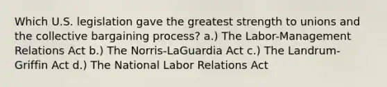 Which U.S. legislation gave the greatest strength to unions and the collective bargaining process? a.) The Labor-Management Relations Act b.) The Norris-LaGuardia Act c.) The Landrum-Griffin Act d.) The National Labor Relations Act