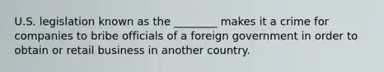 U.S. legislation known as the ________ makes it a crime for companies to bribe officials of a foreign government in order to obtain or retail business in another country.