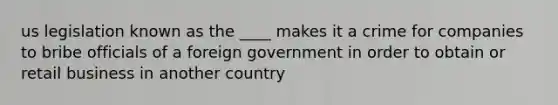 us legislation known as the ____ makes it a crime for companies to bribe officials of a foreign government in order to obtain or retail business in another country