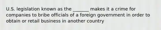 U.S. legislation known as the _______ makes it a crime for companies to bribe officials of a foreign government in order to obtain or retail business in another country