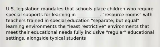 U.S. legislation mandates that schools place children who require special supports for learning in __________. "resource rooms" with teachers trained in special education "separate, but equal" learning environments the "least restrictive" environments that meet their educational needs fully inclusive "regular" educational settings, alongside typical students