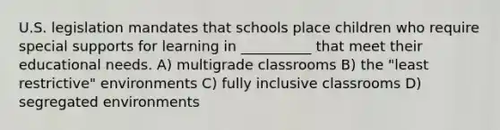 U.S. legislation mandates that schools place children who require special supports for learning in __________ that meet their educational needs. A) multigrade classrooms B) the "least restrictive" environments C) fully inclusive classrooms D) segregated environments