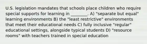 U.S. legislation mandates that schools place children who require special supports for learning in ________. A) "separate but equal" learning environments B) the "least restrictive" environments that meet their educational needs C) fully inclusive "regular" educational settings, alongside typical students D) "resource rooms" with teachers trained in special education