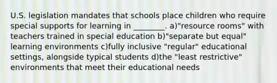 U.S. legislation mandates that schools place children who require special supports for learning in ________. a)"resource rooms" with teachers trained in special education b)"separate but equal" learning environments c)fully inclusive "regular" educational settings, alongside typical students d)the "least restrictive" environments that meet their educational needs