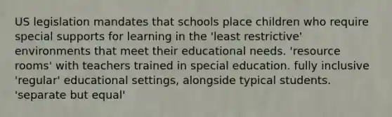 US legislation mandates that schools place children who require special supports for learning in the 'least restrictive' environments that meet their educational needs. 'resource rooms' with teachers trained in special education. fully inclusive 'regular' educational settings, alongside typical students. 'separate but equal'