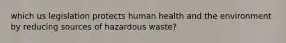 which us legislation protects human health and the environment by reducing sources of hazardous waste?