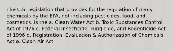 The U.S. legislation that provides for the regulation of many chemicals by the EPA, not including pesticides, food, and cosmetics, is the a. Clean Water Act b. Toxic Substances Control Act of 1976 c. Federal Insecticide, Fungicide, and Rodenticide Act of 1996 d. Registration, Evaluation & Authorization of Chemicals Act e. Clean Air Act