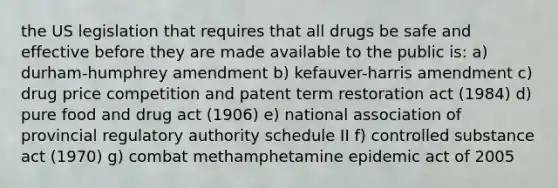 the US legislation that requires that all drugs be safe and effective before they are made available to the public is: a) durham-humphrey amendment b) kefauver-harris amendment c) drug price competition and patent term restoration act (1984) d) pure food and drug act (1906) e) national association of provincial regulatory authority schedule II f) controlled substance act (1970) g) combat methamphetamine epidemic act of 2005