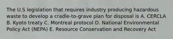 The U.S legislation that requires industry producing hazardous waste to develop a cradle-to-grave plan for disposal is A. CERCLA B. Kyoto treaty C. Montreal protocol D. National Environmental Policy Act (NEPA) E. Resource Conservation and Recovery Act