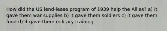 How did the US lend-lease program of 1939 help the Allies? a) it gave them war supplies b) it gave them soldiers c) it gave them food d) it gave them military training