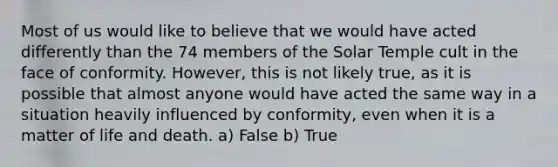 Most of us would like to believe that we would have acted differently than the 74 members of the Solar Temple cult in the face of conformity. However, this is not likely true, as it is possible that almost anyone would have acted the same way in a situation heavily influenced by conformity, even when it is a matter of life and death. a) False b) True