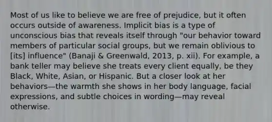 Most of us like to believe we are free of prejudice, but it often occurs outside of awareness. Implicit bias is a type of unconscious bias that reveals itself through "our behavior toward members of particular social groups, but we remain oblivious to [its] influence" (Banaji & Greenwald, 2013, p. xii). For example, a bank teller may believe she treats every client equally, be they Black, White, Asian, or Hispanic. But a closer look at her behaviors—the warmth she shows in her body language, facial expressions, and subtle choices in wording—may reveal otherwise.