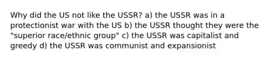 Why did the US not like the USSR? a) the USSR was in a protectionist war with the US b) the USSR thought they were the "superior race/ethnic group" c) the USSR was capitalist and greedy d) the USSR was communist and expansionist