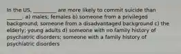 In the US, _________ are more likely to commit suicide than ______. a) males; females b) someone from a privileged background; someone from a disadvantaged background c) the elderly; young adults d) someone with no family history of psychiatric disorders; someone with a family history of psychiatric disorders