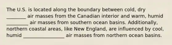 The U.S. is located along the boundary between cold, dry ________ <a href='https://www.questionai.com/knowledge/kxxue2ni5z-air-masses' class='anchor-knowledge'>air masses</a> from the Canadian interior and warm, humid _________ air masses from southern ocean basins. Additionally, northern coastal areas, like New England, are influenced by cool, humid _________________ air masses from northern ocean basins.