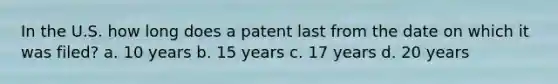 In the U.S. how long does a patent last from the date on which it was filed? a. 10 years b. 15 years c. 17 years d. 20 years