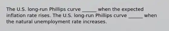 The U.S.​ long-run Phillips curve​ ______ when the expected inflation rate rises. The U.S.​ long-run Phillips curve​ ______ when the natural unemployment rate increases.