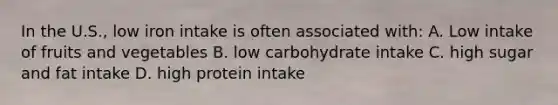 In the U.S., low iron intake is often associated with: A. Low intake of fruits and vegetables B. low carbohydrate intake C. high sugar and fat intake D. high protein intake