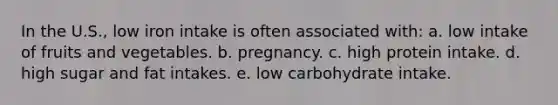 In the U.S., low iron intake is often associated with: a. low intake of fruits and vegetables. b. pregnancy. c. high protein intake. d. high sugar and fat intakes. e. low carbohydrate intake.