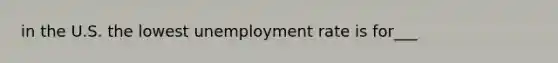 in the U.S. the lowest unemployment rate is for___