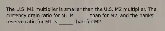 The U.S. M1 multiplier is smaller than the U.S. M2 multiplier. The currency drain ratio for M1 is​ ______ than for​ M2, and the​ banks' reserve ratio for M1 is​ ______ than for M2.