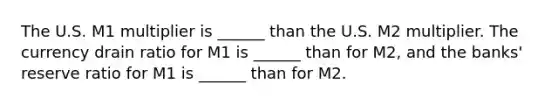 The U.S. M1 multiplier is ______ than the U.S. M2 multiplier. The currency drain ratio for M1 is​ ______ than for​ M2, and the​ banks' reserve ratio for M1 is​ ______ than for M2.