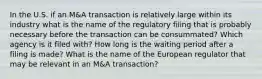 In the U.S. if an M&A transaction is relatively large within its industry what is the name of the regulatory filing that is probably necessary before the transaction can be consummated? Which agency is it filed with? How long is the waiting period after a filing is made? What is the name of the European regulator that may be relevant in an M&A transaction?