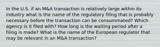 In the U.S. if an M&A transaction is relatively large within its industry what is the name of the regulatory filing that is probably necessary before the transaction can be consummated? Which agency is it filed with? How long is the waiting period after a filing is made? What is the name of the European regulator that may be relevant in an M&A transaction?