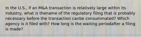 In the U.S., if an M&A transaction is relatively large within its industry, what is thename of the regulatory filing that is probably necessary before the transaction canbe consummated? Which agency is it filed with? How long is the waiting periodafter a filing is made?