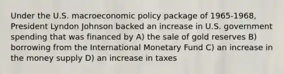 Under the U.S. macroeconomic policy package of 1965-1968, President Lyndon Johnson backed an increase in U.S. government spending that was financed by A) the sale of gold reserves B) borrowing from the International Monetary Fund C) an increase in the money supply D) an increase in taxes