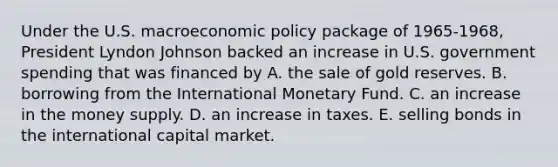 Under the U.S. macroeconomic policy package of 1965-1968, President Lyndon Johnson backed an increase in U.S. government spending that was financed by A. the sale of gold reserves. B. borrowing from the International Monetary Fund. C. an increase in the money supply. D. an increase in taxes. E. selling bonds in the international capital market.