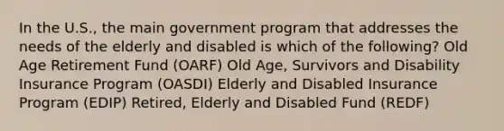 In the U.S., the main government program that addresses the needs of the elderly and disabled is which of the following? Old Age Retirement Fund (OARF) Old Age, Survivors and Disability Insurance Program (OASDI) Elderly and Disabled Insurance Program (EDIP) Retired, Elderly and Disabled Fund (REDF)